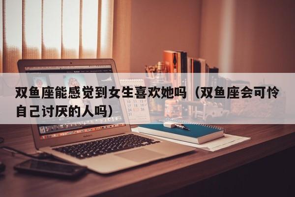 双鱼座能感觉到女生喜欢她吗(双鱼座会可怜自己讨厌的人吗)