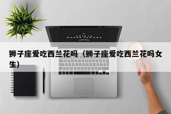 狮子座爱吃西兰花吗(狮子座爱吃西兰花吗女生)