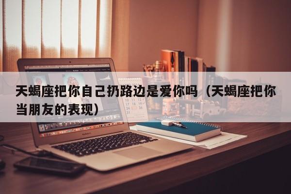 天蝎座把你自己扔路边是爱你吗(天蝎座把你当朋友的表现)