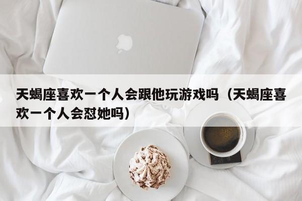 天蝎座喜欢一个人会跟他玩游戏吗(天蝎座喜欢一个人会怼她吗)