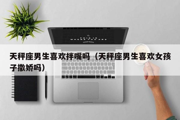 天秤座男生喜欢拌嘴吗(天秤座男生喜欢女孩子撒娇吗)