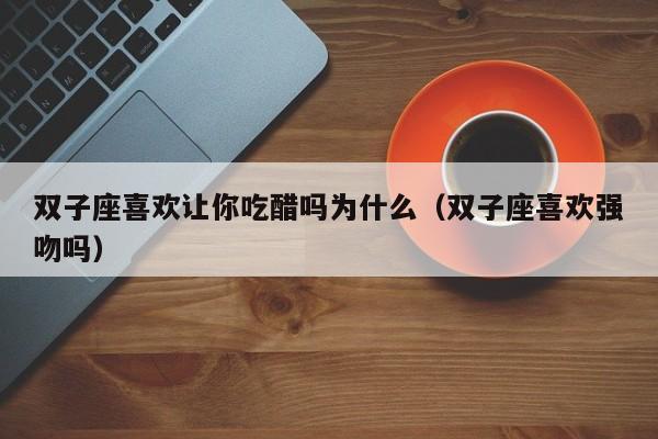双子座喜欢让你吃醋吗为什么(双子座喜欢强吻吗)