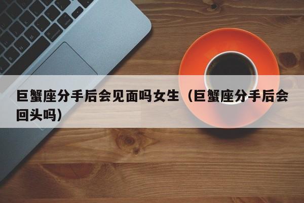 巨蟹座分手后会见面吗女生(巨蟹座分手后会回头吗)