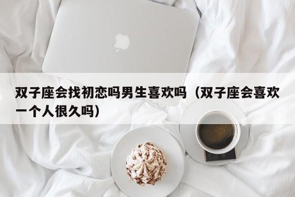 双子座会找初恋吗男生喜欢吗(双子座会喜欢一个人很久吗)