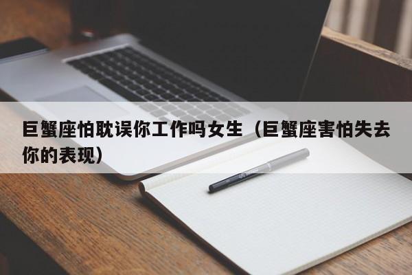 巨蟹座怕耽误你工作吗女生(巨蟹座害怕失去你的表现)