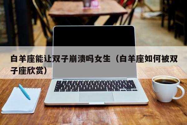白羊座能让双子崩溃吗女生(白羊座如何被双子座欣赏)