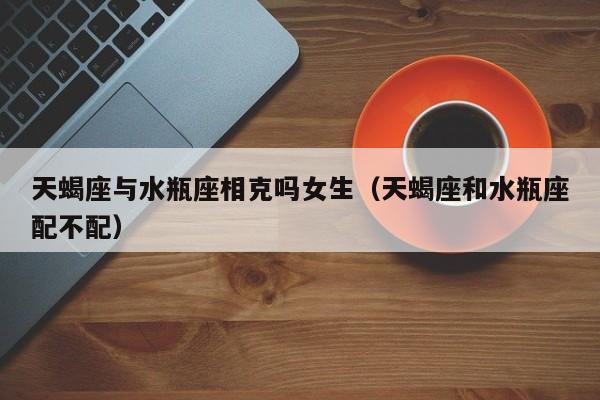 天蝎座与水瓶座相克吗女生(天蝎座和水瓶座配不配)