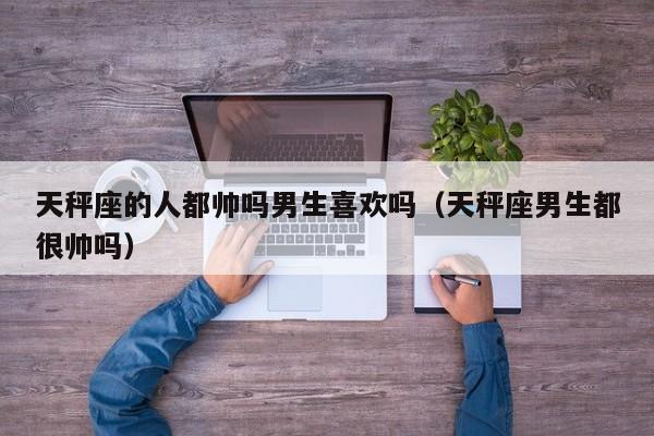 天秤座的人都帅吗男生喜欢吗(天秤座男生都很帅吗)