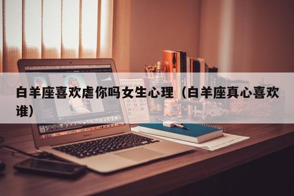 白羊座喜欢虐你吗女生心理(白羊座真心喜欢谁)