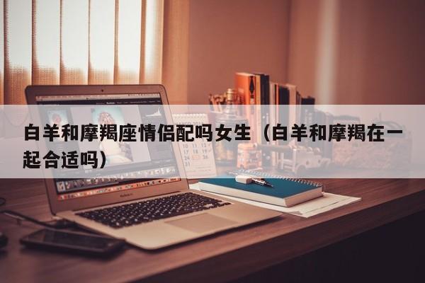 白羊和摩羯座情侣配吗女生(白羊和摩羯在一起合适吗)