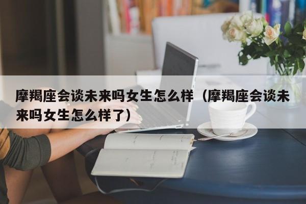 摩羯座会谈未来吗女生怎么样(摩羯座会谈未来吗女生怎么样了)
