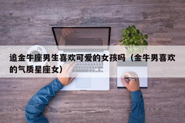 追金牛座男生喜欢可爱的女孩吗(金牛男喜欢的气质星座女)