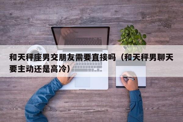 和天秤座男交朋友需要直接吗(和天秤男聊天要主动还是高冷)