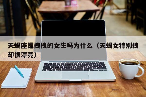 天蝎座是拽拽的女生吗为什么(天蝎女特别拽却很漂亮)