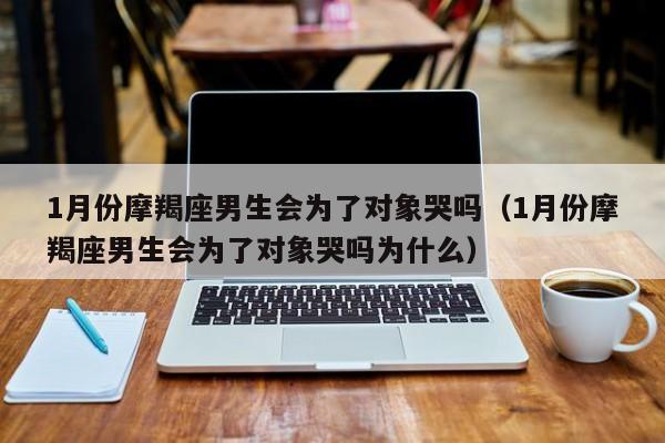 1月份摩羯座男生会为了对象哭吗(1月份摩羯座男生会为了对象哭吗为什么)