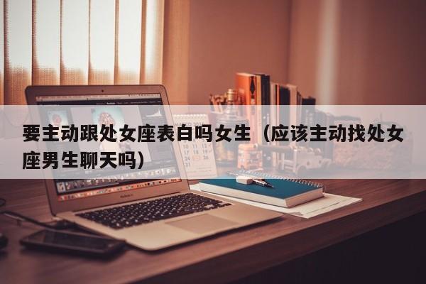 要主动跟处女座表白吗女生(应该主动找处女座男生聊天吗)