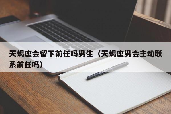 天蝎座会留下前任吗男生(天蝎座男会主动联系前任吗)