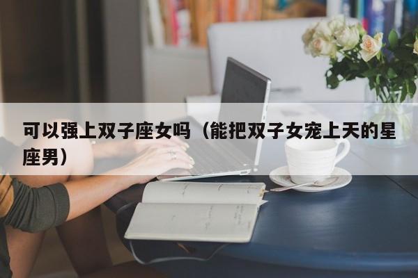 可以强上双子座女吗(能把双子女宠上天的星座男)