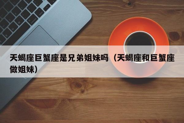 天蝎座巨蟹座是兄弟姐妹吗(天蝎座和巨蟹座做姐妹)