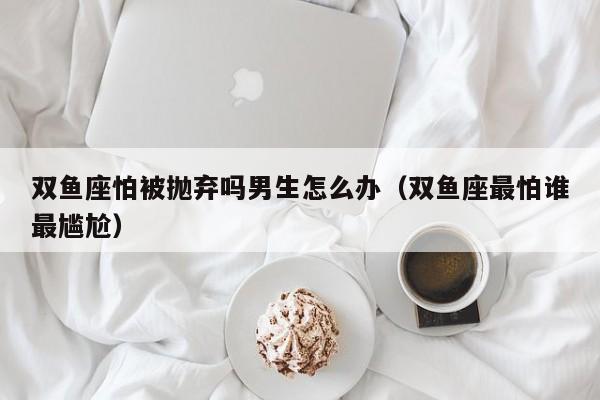 双鱼座怕被抛弃吗男生怎么办(双鱼座最怕谁最尴尬)