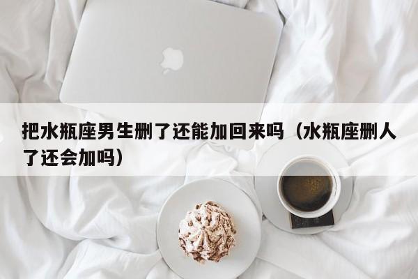 把水瓶座男生删了还能加回来吗(水瓶座删人了还会加吗)