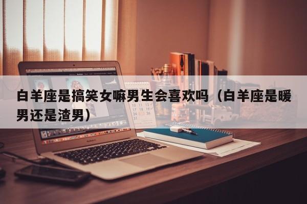 白羊座是搞笑女嘛男生会喜欢吗(白羊座是暖男还是渣男)