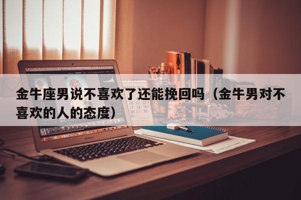 金牛座男说不喜欢了还能挽回吗(金牛男对不喜欢的人的态度)