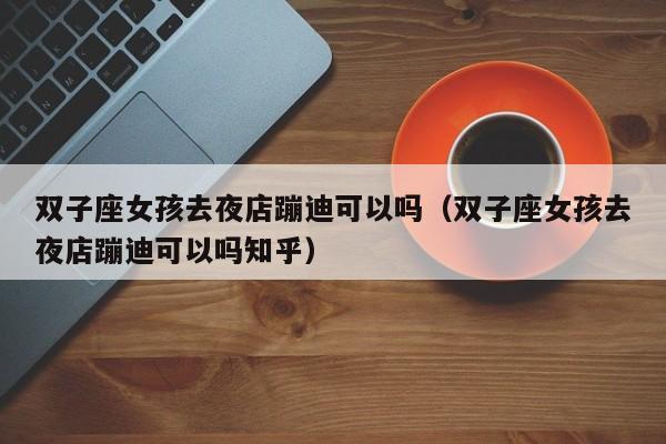 双子座女孩去夜店蹦迪可以吗(双子座女孩去夜店蹦迪可以吗知乎)