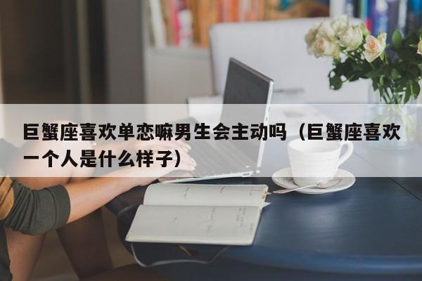 巨蟹座喜欢单恋嘛男生会主动吗(巨蟹座喜欢一个人是什么样子)
