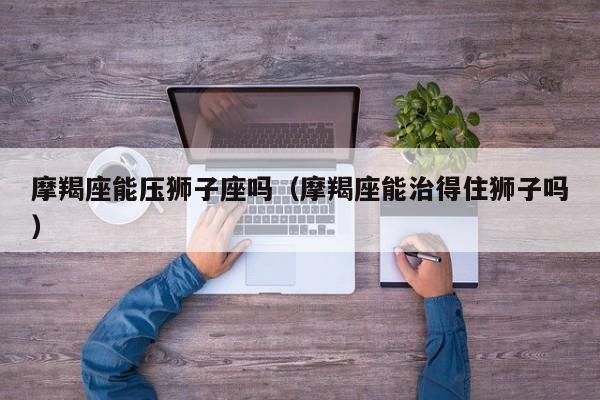 摩羯座能压狮子座吗(摩羯座能治得住狮子吗)
