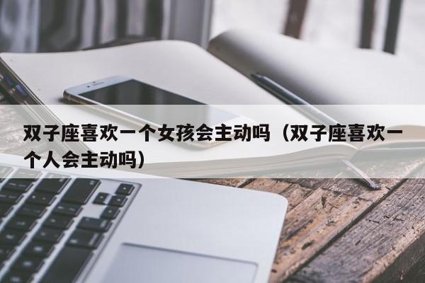 双子座喜欢一个女孩会主动吗(双子座喜欢一个人会主动吗)