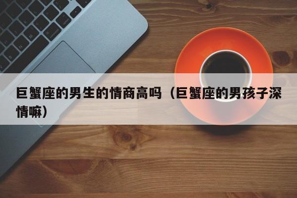 巨蟹座的男生的情商高吗(巨蟹座的男孩子深情嘛)