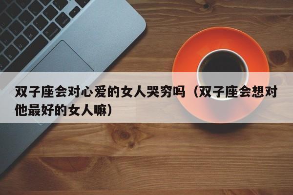 双子座会对心爱的女人哭穷吗(双子座会想对他最好的女人嘛)