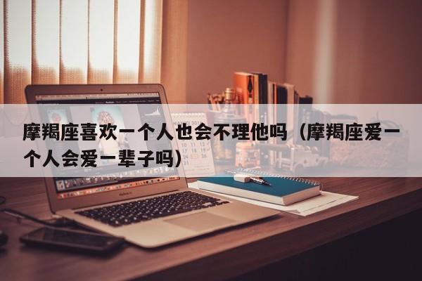 摩羯座喜欢一个人也会不理他吗(摩羯座爱一个人会爱一辈子吗)
