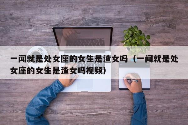 一闻就是处女座的女生是渣女吗(一闻就是处女座的女生是渣女吗视频)