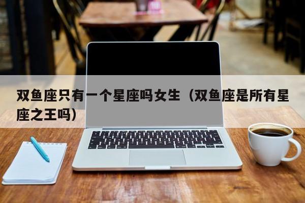 双鱼座只有一个星座吗女生(双鱼座是所有星座之王吗)
