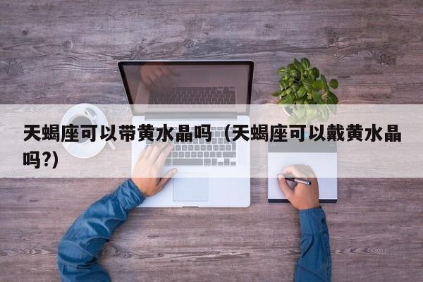 天蝎座可以带黄水晶吗(天蝎座可以戴黄水晶吗?)