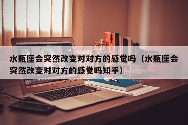水瓶座会突然改变对对方的感觉吗(水瓶座会突然改变对对方的感觉吗知乎)