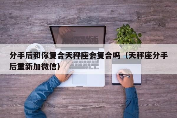 分手后和你复合天秤座会复合吗(天秤座分手后重新加微信)