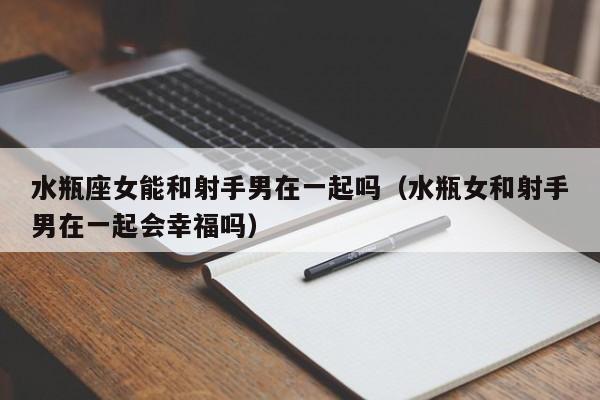 水瓶座女能和射手男在一起吗(水瓶女和射手男在一起会幸福吗)