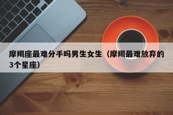 摩羯座最难分手吗男生女生(摩羯最难放弃的3个星座)
