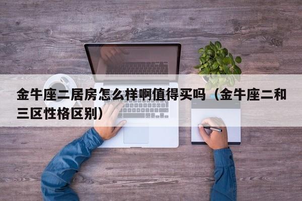 金牛座二居房怎么样啊值得买吗(金牛座二和三区性格区别)