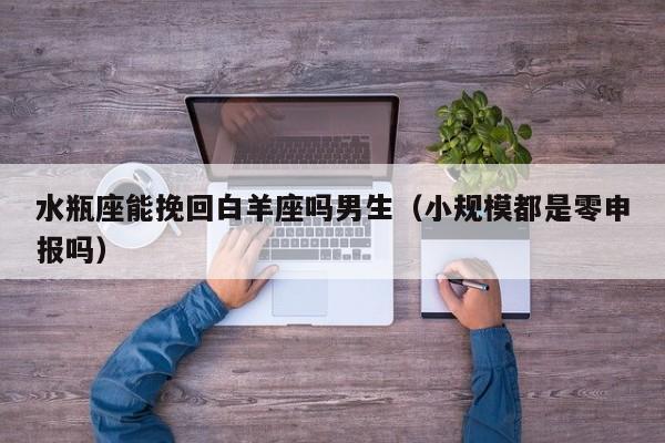 水瓶座能挽回白羊座吗男生(小规模都是零申报吗)