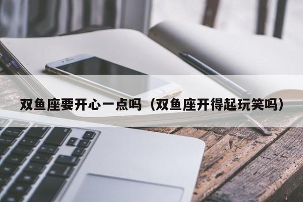 双鱼座要开心一点吗(双鱼座开得起玩笑吗)