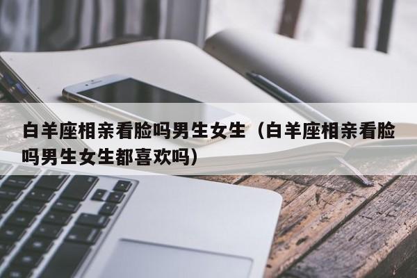 白羊座相亲看脸吗男生女生(白羊座相亲看脸吗男生女生都喜欢吗)