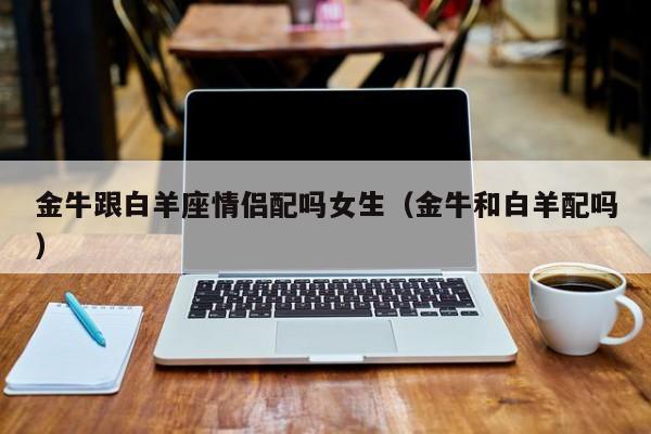 金牛跟白羊座情侣配吗女生(金牛和白羊配吗)