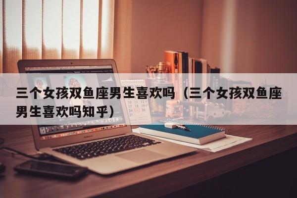 三个女孩双鱼座男生喜欢吗(三个女孩双鱼座男生喜欢吗知乎)