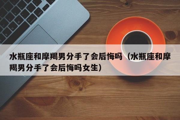 水瓶座和摩羯男分手了会后悔吗(水瓶座和摩羯男分手了会后悔吗女生)