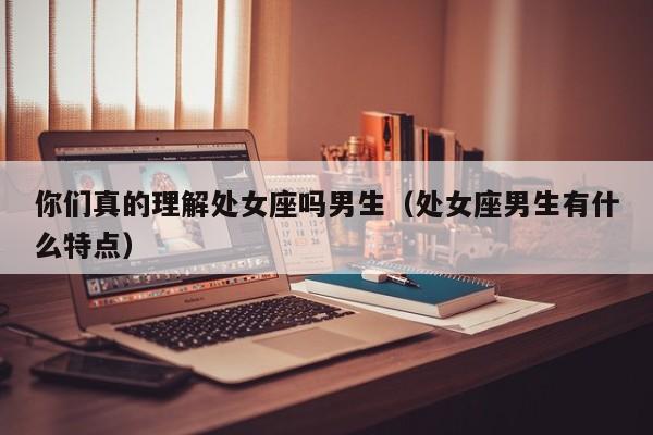 你们真的理解处女座吗男生(处女座男生有什么特点)