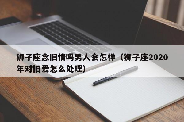 狮子座念旧情吗男人会怎样(狮子座2020年对旧爱怎么处理)